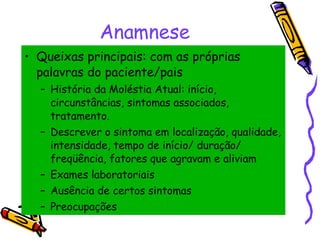Anamnese Queixas principais: com as próprias palavras do paciente/pais História da Moléstia Atual: início, circunstâncias, sintomas associados, tratamento.  Descrever o sintoma em localização, qualidade, intensidade, tempo de início/ duração/ freqüência, fatores que agravam e aliviam Exames laboratoriais  Ausência de certos sintomas Preocupações 