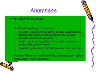 Anamnese Antecedentes Pessoais História do parto (pp até 2 anos) Pré-natal – saúde materna,  ganho de peso , sangramentos, medicamentos usados, doenças específicas, duração, aceitação da gestação pelos pais. Natal – tipo de parto, período de expulsão, analgesia, complicações, peso ao nascer Neonatal – ressucitação, APGAR, Capurro, intercorrências. História Alimentar – amamentação, desmame, aceitação e dificuldades, diário dietético 