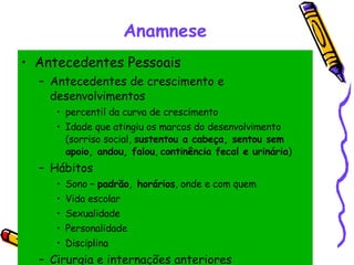 Anamnese Antecedentes Pessoais Antecedentes de crescimento e desenvolvimentos  percentil da curva de crescimento Idade que atingiu os marcos do desenvolvimento (sorriso social,  sustentou a cabeça, sentou sem apoio, andou, falou ,  continência fecal e urinária ) Hábitos Sono –  padrão, horários , onde e com quem Vida escolar Sexualidade Personalidade Disciplina Cirurgia e internações anteriores 