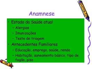 Anamnese Estado da Saúde atual Alergias Imunizações Teste de triagem Antecedentes Familiares Educação, emprego, saúde, renda  Habitação, saneamento básico, tipo de fogão, piso 
