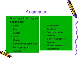 Anamnese Investigação de órgãos e aparelhos Geral Pele Cabeça Olhos Ouvido Nariz e seios paranasais Boca e garganta Pescoço Respiratório Cardíaco Gastrointestinal Urinário Gênito-reprodutor Vascular Músculo-esquelético Neurológico 