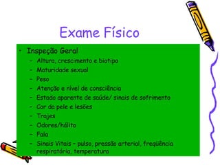 Exame Físico Inspeção Geral Altura, crescimento e biotipo Maturidade sexual Peso Atenção e nível de consciência Estado aparente de saúde/ sinais de sofrimento Cor da pele e lesões Trajes Odores/hálito Fala Sinais Vitais – pulso, pressão arterial, freqüência respiratória, temperatura 