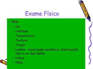 Exame Físico Pele Cor Umidade Temperatura Textura Turgor Lesões – localização anatômica, distribuição, tipo e cor das lesões Unhas Pêlos 