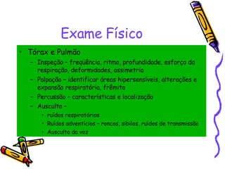 Exame Físico Tórax e Pulmão Inspeção – freqüência, ritmo, profundidade, esforço da respiração, deformidades, assimetria Palpação – identificar áreas hipersensíveis, alterações e expansão respiratória, frêmito Percussão – características e localização Ausculta –  ruídos respiratórios Ruídos adventícios – roncos, sibilos, ruídos de transmissão Ausculta da voz 