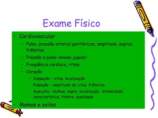 Exame Físico Cardiovascular Pulso, pressão arterial periféricos, amplitude, sopros, frêmitos Pressão e pulso venoso jugular Freqüência cardíaca, ritmo Coração Inspeção – ictus, localização Palpação – amplitude do ictus, frêmitos Ausculta – bulhas, sopro, localização, intensidade, característica, timbre, qualidade Mamas e axilas 