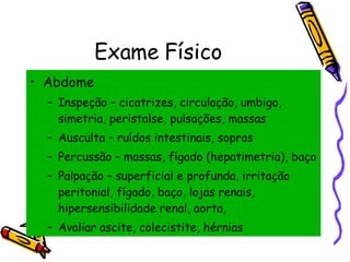 Exame Físico Abdome Inspeção – cicatrizes, circulação, umbigo, simetria, peristalse, pulsações, massas Ausculta – ruídos intestinais, sopros Percussão – massas, fígado (hepatimetria), baço Palpação – superficial e profunda, irritação peritonial, fígado, baço, lojas renais, hipersensibilidade renal, aorta,  Avaliar ascite, colecistite, hérnias 