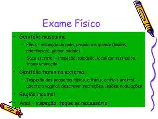 Exame Físico Genitália masculina Pênis – inspeção da pele, prepúcio e glande (lesões, aderências), palpar nódulos Saco escrotal – inspeção, palpação, localizar testículos, transiluminação Genitália feminina externa Inspeção dos pequenos lábios, clitóris, orifício uretral, abertura vaginal, descrever secreções, lesões, nodulações  Região inguinal Anal – inspeção, toque se necessário 