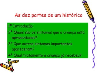 As dez partes de um histórico 1ª Introdução 2ª Quais são os sintomas que a criança está apresentando? 3ª Que outros sintomas importantes apareceram? 4ª Qual tratamento a criança já recebeu? 