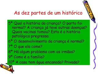 As dez partes de um histórico 5ª Qual a história da criança? O parto foi normal? A criança já teve outras doenças? Quais vacinas tomou? Esta é a história patológica pregressa. 6ª O desenvolvimento da criança é normal? 7ª O que ela come? 8ª Há algum problema com os irmãos? 9ª Como é a família? 10ª A casa tem água encanada? Privada? 