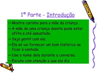 1ª Parte -  Introdução Mostre carinho para a mãe da criança A mãe de uma criança doente pode estar aflita e até assustada.  Seja gentil com ela.  Ela só vai fornecer um bom histórico se ficar à vontade.  Use o nome dela durante a conversa.  Escute com atenção o que ela diz. 