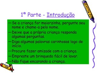 Se a criança for maiorzinha, pergunte seu nome e chame-a pelo nome. Deixe que a própria criança responda algumas perguntas.  Diga algumas palavras carinhosas logo de início.  Procure fazer amizade com a criança.  Empreste um brinquedo fácil de lavar.  Não fique encarando a criança. 1ª Parte -  Introdução 