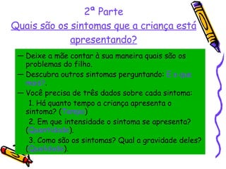2ª Parte Quais são os sintomas que a criança está apresentando? Deixe a mãe contar à sua maneira quais são os problemas do filho. Descubra outros sintomas perguntando:  E o que mais? .  Você precisa de três dados sobre cada sintoma:  1. Há quanto tempo a criança apresenta o sintoma? ( Tempo ) 2. Em que intensidade o sintoma se apresenta? ( Quantidade ). 3. Como são os sintomas? Qual a gravidade deles? ( Qualidade ). 