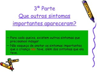 3ª Parte Que outros sintomas importantes apareceram? Para cada queixa, existem outros sintomas que precisamos indagar Não esqueça de anotar os sintomas importantes que a criança  não  teve, além dos sintomas que ela teve.  