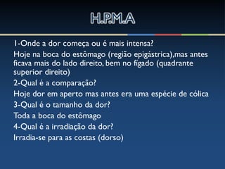 1-Onde a dor começa ou é mais intensa?
Hoje na boca do estômago (região epigástrica),mas antes
ficava mais do lado direito, bem no fígado (quadrante
superior direito)
2-Qual é a comparação?
Hoje dor em aperto mas antes era uma espécie de cólica
3-Qual é o tamanho da dor?
Toda a boca do estômago
4-Qual é a irradiação da dor?
Irradia-se para as costas (dorso)
 