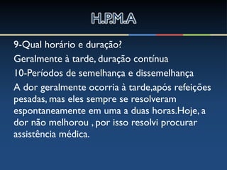 9-Qual horário e duração?
Geralmente à tarde, duração contínua
10-Períodos de semelhança e dissemelhança
A dor geralmente ocorria à tarde,após refeições
pesadas, mas eles sempre se resolveram
espontaneamente em uma a duas horas.Hoje, a
dor não melhorou , por isso resolvi procurar
assistência médica.
 