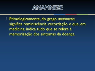  Etimologicamente, do grego anamnesis,
significa reminiscência, recordação, e que, em
medicina, indica tudo que se refere á
memorização dos sintomas da doença.
 