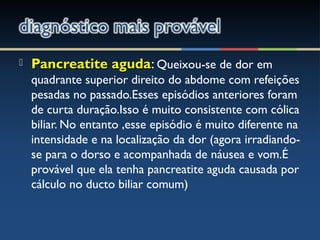  Pancreatite agudaPancreatite aguda: Queixou-se de dor em
quadrante superior direito do abdome com refeições
pesadas no passado.Esses episódios anteriores foram
de curta duração.Isso é muito consistente com cólica
biliar. No entanto ,esse episódio é muito diferente na
intensidade e na localização da dor (agora irradiando-
se para o dorso e acompanhada de náusea e vom.É
provável que ela tenha pancreatite aguda causada por
cálculo no ducto biliar comum)
 