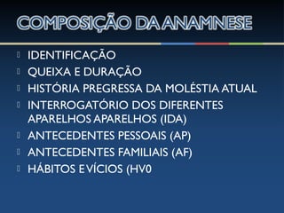  IDENTIFICAÇÃO
 QUEIXA E DURAÇÃO
 HISTÓRIA PREGRESSA DA MOLÉSTIA ATUAL
 INTERROGATÓRIO DOS DIFERENTES
APARELHOS APARELHOS (IDA)
 ANTECEDENTES PESSOAIS (AP)
 ANTECEDENTES FAMILIAIS (AF)
 HÁBITOS EVÍCIOS (HV0
 