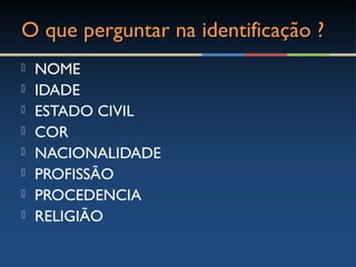 O que perguntar na identificação ?O que perguntar na identificação ?
 NOME
 IDADE
 ESTADO CIVIL
 COR
 NACIONALIDADE
 PROFISSÃO
 PROCEDENCIA
 RELIGIÃO
 