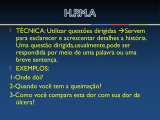  TÉCNICA: Utilizar questões dirigidas Servem
para esclarecer e acrescentar detalhes a história.
Uma questão dirigida,usualmente,pode ser
respondida por meio de uma palavra ou uma
breve sentença.
 EXEMPLOS:
1-Onde dói?
2-Quando você tem a queimação?
3-Como você compara esta dor com sua dor da
úlcera?
 