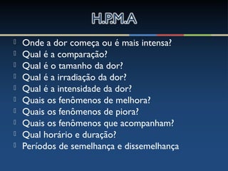  Onde a dor começa ou é mais intensa?
 Qual é a comparação?
 Qual é o tamanho da dor?
 Qual é a irradiação da dor?
 Qual é a intensidade da dor?
 Quais os fenômenos de melhora?
 Quais os fenômenos de piora?
 Quais os fenômenos que acompanham?
 Qual horário e duração?
 Períodos de semelhança e dissemelhança
 