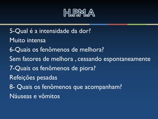 5-Qual é a intensidade da dor?
Muito intensa
6-Quais os fenômenos de melhora?
Sem fatores de melhora , cessando espontaneamente
7-Quais os fenômenos de piora?
Refeições pesadas
8- Quais os fenômenos que acompanham?
Náuseas e vômitos
 
