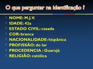  NOME: M.J.V.
 IDADE: 42a
 ESTADO CIVIL: casada
 COR: branca
 NACIONALIDADE: hispânica
 PROFISSÃO: do lar
 PROCEDENCIA : Guarujá
 RELIGIÃO: católica
 