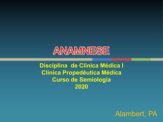ANAMNESE
Disciplina de Clínica Médica I
Clínica Propedêutica Médica
Curso de Semiologia
2020
Alambert, PA
 