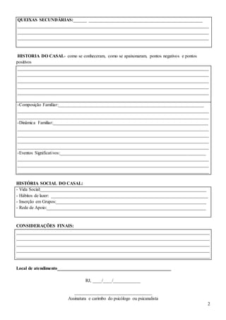2
QUEIXAS SECUNDÁRIAS:______ __________________________________________________
____________________________________________________________________________________
____________________________________________________________________________________
____________________________________________________________________________________
HISTORIA DO CASAL- como se conheceram, como se apaixonaram, pontos negativos e pontos
positivos
____________________________________________________________________________________
____________________________________________________________________________________
____________________________________________________________________________________
____________________________________________________________________________________
____________________________________________________________________________________
-Composição Familiar:________________________________________________________________
____________________________________________________________________________________
____________________________________________________________________________________
-Dinâmica Familiar:____________________________________________________________________
____________________________________________________________________________________
____________________________________________________________________________________
____________________________________________________________________________________
____________________________________________________________________________________
-Eventos Significativos:________________________________________________________________
____________________________________________________________________________________
____________________________________________________________________________________
____________________________________________________________________________________
HISTÓRIA SOCIAL DO CASAL:
- Vida Social:_________________________________________________________________________
- Hábitos de lazer: _____________________________________________________________________
- Inserção em Grupos:__________________________________________________________________
- Rede de Apoio:______________________________________________________________________
CONSIDERAÇÕES FINAIS:
_____________________________________________________________________________________
_____________________________________________________________________________________
_____________________________________________________________________________________
_____________________________________________________________________________________
_____________________________________________________________________________________
Local de atendimento__________________________________________________
RJ, ____/____/____________
__________________________________
Assinatura e carimbo do psicólogo ou psicanalista
 