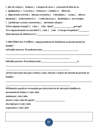 10
( )dor de cabeça, ( )soluços, ( ) ataques de tosse, ( )sensação de falta de ar,
( )palpitações, ( ) coceiras,( ) náuseas,( ) vómitos e ( )diarreia.
( )hipertensão arterial, ( )doença coronária, ( ) obesidade, ( ) asma, ( )úlcera
duodenal, ( )cólonirritável e ( ) colite ulcerosa, ( )lombalgia e ( )cervicalgia,
( ) problemas sexuais e menstruais, ( )dermatite alérgica –
Sofreu alguma cirurgia? ( ) sim ( ) não Qual?__________________porquê?
Teve algum desmaio ou convulsão? ( ) sim ( ) não .Com que frequência?_________
Quais doenças de infância teve?_______________________________________________
7- HISTÓRIA DA FAMÍLIA : algum problema de deficiência ou doente mental na
família?
a)Família materna- Passado/presente:________________________________
_____________________________________________________________________________
_________________________________________________________
b)família paterna -Passado/presente:________________________________))
_____________________________________________________________________________
_________________________________________________________
c)Fatos marcantes dos pais e irmãos ( antes, durante e depois da entrada do paciente na
família)
_____________________________________________________________________________
_________________________________________________________
D)Situações negativas vivenciadas porele(a)(através de alterações familiares)
nascimento de irmãos ( ) sim ( )não
mudanças( ) sim ( )não
mortes ( )sim ( )não De quem? __________________________
desempregos () sim ( )não
separações( ) sim ( )não
 
