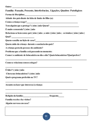 11
Outro: ________________________________________________________
Família: Passado, Presente, Interferências, Ligações, Quadros Patológicos
Forma de Disciplina:________________________________________________
Atitude dos pais diante da falta de limite do filho (a):
Como a criança reage?________________________________________________
Tem alguém que a protege? ( )sim ( )não Quem? ___________________________
É muito censurada? ( )sim ( )não
Relaciona-se bemcom:o pai ( )sim ( )não ; a mãe ( )sim ( )não ; os irmãos ( )sim ( )não (
Qual? _____________________
Quem o auxilia na lição de casa?_______________________________________
Quem cuida da criança durante a ausência dos pais?
A criança gosta da pessoae do ambiente?
Problema que a família está passando no momento:
Como é o ambiente de brincadeira no dia a dia? Quais brincadeiras?Qualprefere?
____________________________________________________________________________
Como se relaciona comos colegas?
______________________________________________________________
É líder? ( )sim ( )não
Chora nas brincadeiras? ( )sim ( )não
Qual o programa preferido na TV?
_______________________________________________________________
Assunto ou lazer que interessa à criança:
_____________________________________________________________________________
_____________________________________________________
Religião da família:________________________ frequenta_____
Família recebe e faz visitas?
Alguém nervoso em casa?
 