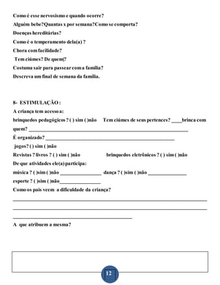 12
Como é esse nervosismo e quando ocorre?
Alguém bebe?Quantas x por semana?Como se comporta?
Doenças hereditárias?
Como é o temperamento dela(a) ?
Chora comfacilidade?
Tem ciúmes? De quem|?
Costuma sair para passearcoma família?
Descreva um final de semana da família.
8- ESTIMULAÇÃO :
A criança tem acessoa:
brinquedos pedagógicos? ( ) sim ( )não Tem ciúmes de seus pertences? ____brinca com
quem? _______________________________________________________________
É organizado? ___________________________________________________
jogos? () sim ( )não
Revistas ? livros ? ( ) sim ( )não brinquedos eletrônicos ? ( ) sim ( )não
De que atividades ele(a)participa:
música ? ( )sim ( )não ________________ dança ? ( )sim ( )não _______________
esporte ? ( )sim ( )não________________
Como os pais veem a dificuldade da criança?
_____________________________________________________________________________
_____________________________________________________________________________
_______________________________________________
A que atribuem a mesma?
 