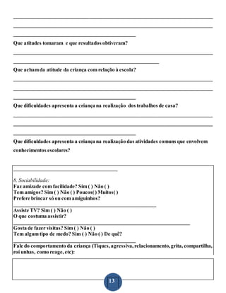 13
_____________________________________________________________________________
_____________________________________________________________________________
_______________________________________________
Que atitudes tomaram e que resultados obtiveram?
_____________________________________________________________________________
________________________________________________________
Que achamda atitude da criança com relação à escola?
_____________________________________________________________________________
_____________________________________________________________________________
_______________________________________________
Que dificuldades apresenta a criança na realização dos trabalhos de casa?
_____________________________________________________________________________
_____________________________________________________________________________
_______________________________________________
Que dificuldades apresenta a criança na realização das atividades comuns que envolvem
conhecimentos escolares?
________________________________________
8. Sociabilidade:
Faz amizade com facilidade? Sim ( ) Não ( )
Tem amigos? Sim ( ) Não ( ) Poucos() Muitos( )
Prefere brincar só ou com amiguinhos?
_______________________________________________________
Assiste TV? Sim ( ) Não ( )
O que costuma assistir?
____________________________________________________________________
Gosta de fazer visitas? Sim ( ) Não ( )
Tem algum tipo de medo? Sim ( ) Não ( ) De quê?
_______________________________________________
Fale do comportamento da criança (Tiques, agressiva, relacionamento,grita, compartilha,
roí unhas, como reage, etc):
 