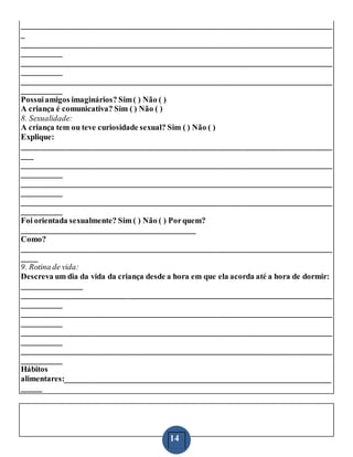 14
_____________________________________________________________________________
_
_____________________________________________________________________________
__________
_____________________________________________________________________________
__________
_____________________________________________________________________________
__________
Possuiamigos imaginários? Sim( ) Não ( )
A criança é comunicativa? Sim ( ) Não ( )
8. Sexualidade:
A criança tem ou teve curiosidade sexual? Sim ( ) Não ( )
Explique:
_____________________________________________________________________________
___
_____________________________________________________________________________
__________
_____________________________________________________________________________
__________
_____________________________________________________________________________
__________
Foi orientada sexualmente? Sim ( ) Não ( ) Porquem?
___________________________________________
Como?
_____________________________________________________________________________
____
9. Rotina de vida:
Descreva um dia da vida da criança desde a hora em que ela acorda até a hora de dormir:
_______________
_____________________________________________________________________________
__________
_____________________________________________________________________________
__________
_____________________________________________________________________________
__________
_____________________________________________________________________________
__________
Hábitos
alimentares:__________________________________________________________________
_____
 