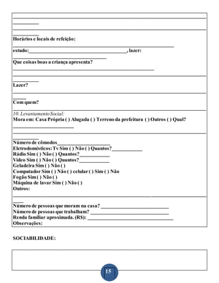 15
_____________________________________________________________________________
__________
_____________________________________________________________________________
__________
Horários e locais de refeição:
________________________________________________________________
estudo:_______________________________________, lazer:
_____________________________________
Que coisas boas a criança apresenta?
________________________________________________________
_____________________________________________________________________________
__________
Lazer?
_____________________________________________________________________________
_____
Com quem?
_____________________________________________________________________________
10. LevantamentoSocial:
Mora em: Casa Própria ( ) Alugada ( ) Terreno da prefeitura ( ) Outros ( ) Qual?
________________________
_____________________________________________________________________________
__________
Número de cômodos_____________________
Eletrodomésticos:Tv Sim ( ) Não ( ) Quantos?____________
Rádio Sim ( ) Não ( ) Quantos?____________
Vídeo Sim ( ) Não ( ) Quantos?____________
Geladeira Sim ( ) Não ( )
Computador Sim ( ) Não ( ) celular( ) Sim ( ) Não
Fogão Sim( ) Não ( )
Máquina de lavar Sim ( ) Não ( )
Outros:
_____________________________________________________________________________
____
Número de pessoas que moram na casa? ___________________________
Número de pessoas que trabalham? _______________________________
Renda familiar aproximada. (R$): __________________________________
Observações:
SOCIABILIDADE:
 