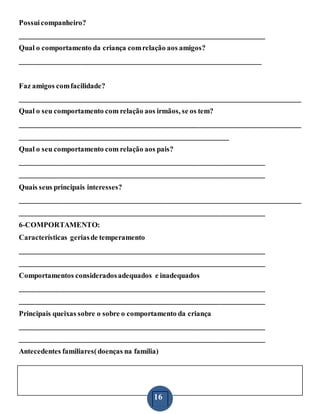 16
Possuicompanheiro?
___________________________________________________________________
Qual o comportamento da criança comrelação aos amigos?
__________________________________________________________________
Faz amigos comfacilidade?
_____________________________________________________________________________
Qual o seu comportamento com relação aos irmãos, se os tem?
_____________________________________________________________________________
_________________________________________________________
Qual o seu comportamento com relação aos pais?
___________________________________________________________________
___________________________________________________________________
Quais seus principais interesses?
_____________________________________________________________________________
___________________________________________________________________
6-COMPORTAMENTO:
Características geriasde temperamento
___________________________________________________________________
___________________________________________________________________
Comportamentos consideradosadequados e inadequados
___________________________________________________________________
___________________________________________________________________
Principais queixas sobre o sobre o comportamento da criança
___________________________________________________________________
___________________________________________________________________
Antecedentes familiares(doenças na família)
 