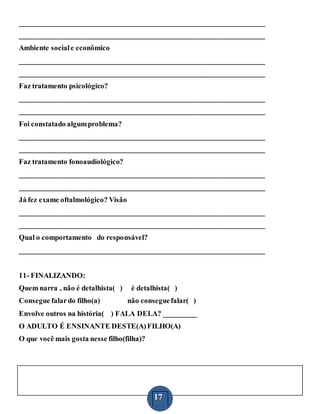 17
___________________________________________________________________
___________________________________________________________________
Ambiente sociale econômico
___________________________________________________________________
___________________________________________________________________
Faz tratamento psicológico?
___________________________________________________________________
___________________________________________________________________
Foi constatado algumproblema?
___________________________________________________________________
___________________________________________________________________
Faz tratamento fonoaudiológico?
___________________________________________________________________
___________________________________________________________________
Já fez exame oftalmológico? Visão
___________________________________________________________________
___________________________________________________________________
Qual o comportamento do responsável?
___________________________________________________________________
11- FINALIZANDO:
Quem narra , não é detalhista( ) é detalhista( )
Consegue falardo filho(a) não conseguefalar( )
Envolve outros na história( ) FALA DELA? _________
O ADULTO É ENSINANTE DESTE(A)FILHO(A)
O que você mais gosta nesse filho(filha)?
 