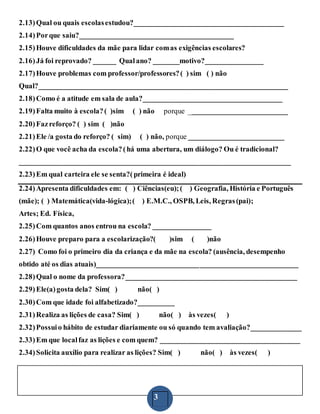 3
2.13)Qual ou quais escolasestudou?_________________________________________
2.14)Porque saiu?__________________________________________
2.15)Houve dificuldades da mãe para lidar comas exigências escolares?
2.16)Já foi reprovado? ______ Qualano? _______motivo?________________
2.17)Houve problemas com professor/professores?( ) sim ( ) não
Qual?____________________________________________________________________
2.18)Como é a atitude em sala de aula?______________________________________
2.19)Falta muito à escola?( )sim ( ) não porque ___________________________
2.20)Fazreforço? ( ) sim ( )não
2.21)Ele /a gosta do reforço? ( sim) ( ) não, porque __________________________
2.22)O que você acha da escola?(há uma abertura, um diálogo? Ou é tradicional?
__________________________________________________________________________
2.23)Em qual carteira ele se senta?(primeira é ideal)
2.24)Apresenta dificuldades em: ( ) Ciências(eu);( ) Geografia, História e Português
(mãe); ( ) Matemática(vida-lógica);( ) E.M.C., OSPB, Leis, Regras(pai);
Artes; Ed. Física,
2.25)Com quantos anos entrou na escola? ________________
2.26)Houve preparo para a escolarização?( )sim ( )não
2.27) Como foi o primeiro dia da criança e da mãe na escola? (ausência, desempenho
obtido até os dias atuais)_______________________________________________________
2.28)Qual o nome da professora?_______________________________________________
2.29)Ele(a)gosta dela? Sim( ) não( )
2.30)Com que idade foi alfabetizado?__________
2.31)Realiza as lições de casa? Sim( ) não( ) às vezes( )
2.32)Possuio hábito de estudar diariamente ou só quando tem avaliação?______________
2.33)Em que localfaz as lições e com quem? ______________________________________
2.34)Solicita auxílio para realizar as lições? Sim( ) não( ) às vezes( )
 