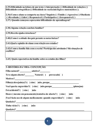 4
2.35)Dificuldade na leitura de um texto ( ) Interpretação ( ) Dificuldade de redações ( )
Dificuldades ortográficas () Dificuldade no raciocínio lógico e matemático ( ).
2.36)Como o aluno se comporta na classe?Inquieto ( ) Tímido ( ) Agressivo ( ) Obediente
( ) Revoltado ( ) Líder( ) Responsável() Participativo ( ) Irresponsável( )
2.37) Quando começoua apresentardificuldades de aprendizagem?
2.38)Alguma relação comfato familiar?
____________________________________________________________________________
2.39)Recebe ajuda extraclasse?
_________________________________________________________________
2.40)Como é a atitude dos pais perante as notas baixas?
_____________________________________________
2.41)Qual a opinião do aluno com relação aos estudos?
______________________________________________
2.42)Como a família lida com a escola?Participa das atividades? Há situações de
conflitos?
2.43) Quais expectativas da família sobre os estudos dos filhos?
3- HISTÓRIA DA VIDA- CONCEPÇÃO:
Filho natural? __________ adotivo?_________
Teve algum aborto?________ Natural( ) provocado( )
Motivos?___________________________________________________________
Filho(a) desejado(a)?:( ) sim ( )não, porque__________________________
Você queria engravidar?( ) sim ( )não,porque___________________(planejou)
Foi acidental? ( ) sim ( )não
Houve ( mesmo em pensamento)tentativa de aborto? ( ) sim ( )não
|Você fazia uso de algum medicamento quando engravidou? ( ) sim ( )não
Qual(ais)? _____________________________________________________________
Tinha vícios? ( ) sim ( )não
Qual(ais)? _____________________________________________________________
 
