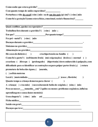 5
Como soube que estava grávida? ___________________________________________
Com quanto tempo de união engravidou?_____________
Perturbou a vida do casal() sim ( )não ou de um dos pais (p) (m)? ( ) sim ( )não
Como foi a gestação?(como estava física, emocional, sociale financeira)?_______
Quais conflitos, quedas ou exposições? ___________________________________________
Trabalhou fora durante a gravidez? ( ) sim ( )não ;
Em que? ___________________________Porquanto tempo?________________________
Fez pré –natal? ( ) sim ( )não
Doenças durante a gravidez:____________________________________________-
Sintomas na gravidez:_________________________________________________
Alimentação na gravidez:______________________________________________
Há casosde diabetes ( ) e/ou hipertensão na família ( )
Como foi o parto? ( )sofrimento fetal;( )má oxigenação;( )lesões;( ) normal ( )
cesariana ( )fórceps ( )prolongado ( )hipertonia( útero endurecido à palpação, com
dificuldade para se identificar as contrações oupara palpar partes fetais ),( ) rotura
prematura da bolsa das águas, ( )anemia,
( ) asfixia materna
Local:( )maternidade-___________________________( )casa :, Horário( )
Quanto tempo a criança demorou para chorar ( )
A criança( ) e/ou mãe( ) necessitaramde balão de oxigênio. ( )sim; ( )não
Peso ao nascer____tamanho__cm(* 2 quilos ou menos-problemas orgânicos, influi na
aprendizagem e causa danos mentais))
Usou chupeta? ( ) sim ( )não até ___________________
Ficha médica:_____________________________________________________
Saúde em geral:____________________________________________________
Doenças que teve:____________________________________________________
 