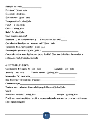 9
Duração do sono: __________________
É agitado? ( )sim ( )não
É calmo? ( )sim ( )não
É sonâmbulo? ( )sim ( )não
Tem pesadelos?( )sim ( )não
Fala? ( )sim ( )não
Grita? ( )sim ( )não
Baba? ? ( )sim ( )não
Onde dorme a criança?___________________________________
Dorme só ( ) ou acompanhado( ) Com quantas pessoas?_____
Quando acorda vai para a cama dos pais? ( )sim ( )não
Tem medo de dormir sozinho? ( )sim ( )não
Enurese(xixi ) noturna? ( )sim ( )não. * __________________________________
Como foi a criança nos 3 primeiros meses de vida? Chorona, irritadiça, dormninhoca,
agitada, normal, tranquila, inquieta
6- HISTÓRIA CLÍNICA:
Ocorreram: Bronquite ? ( ) sim ( )não Alergia? ( ) sim ( )não
Asma? ( ) sim ( )não Viroses infantis? ( ) sim ( )não _________________
Internações ? ( ) sim ( )não __________________________________________
Dor de ouvido? ( ) sim ( )não Quando?__________________________________
Outras doenças ___________________________________________________
Tratamentos realizados (fonoaudiólogo, psicólogo....)( ) sim ( )não
Qual? _____________________________________________________________
Problemas de visão? ( )sim ( )não Audição? ( ) sim ( )não
Problemas psicossomáticos( verificar os possíveis deslocamentos e a eventual relação com
a não aprendizagem)
 