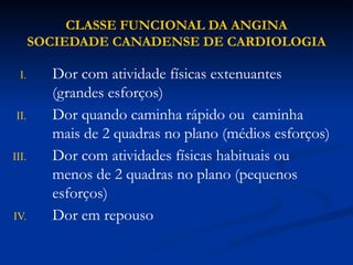 CLASSE FUNCIONAL DA ANGINA
SOCIEDADE CANADENSE DE CARDIOLOGIA
I. Dor com atividade físicas extenuantes
(grandes esforços)
II. Dor quando caminha rápido ou caminha
mais de 2 quadras no plano (médios esforços)
III. Dor com atividades físicas habituais ou
menos de 2 quadras no plano (pequenos
esforços)
IV. Dor em repouso
 