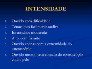 INTENSIDADE
1. Ouvido com dificuldade
2. Tênue, mas facilmente audível
3. Intensidade moderada
4. Alto, com frêmito
5. Ouvido apenas com a extremidade do
estetoscópio
6. Ouvido mesmo sem contato do estetoscópio
com a pele
 