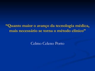 “Quanto maior o avanço da tecnologia médica,
mais necessário se torna o método clínico”
Celmo Celeno Porto
 