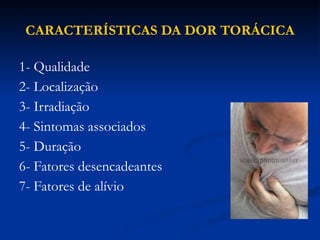CARACTERÍSTICAS DA DOR TORÁCICA
1- Qualidade
2- Localização
3- Irradiação
4- Sintomas associados
5- Duração
6- Fatores desencadeantes
7- Fatores de alívio
 