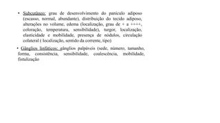 • Subcutâneo: grau de desenvolvimento do panículo adiposo
(escasso, normal, abundante), distribuição do tecido adiposo,
alterações no volume, edema (localização, grau de + a ++++,
coloração, temperatura, sensibilidade), turgor, localização,
elasticidade e mobilidade, presença de nódulos, circulação
colateral ( localização, sentido da corrente, tipo)
• Gânglios linfáticos: gânglios palpáveis (sede, número, tamanho,
forma, consistência, sensibilidade, coalescência, mobilidade,
fistulização
 