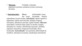 • Mucosas: Umidade, coloração,
pigmentos anormais, petéquias textura e presença
de lesões
• Osteomuscular: Ossos: deformidade óssea,
dor óssea localizada, fraturas
espontâneas ou provocadas.Articulação: edema capsular e
ligamentar, edema intra-articular, artralgia, flogoses
articualres, deficiência articular, rigidez matinal. Músculo:
tonacidade e trofismo (hipo, hiper ou atrofia), mialgia,
alterações no volume e distribuição muscular, câimbras,
espasmos musculares, fraquezas localizadas, dores
localizadas. Generalizado: vicio postural, deformidade de
membros, alterações na marcha, claudicação intermitente
 