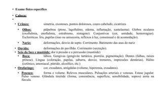 • Exame físico específico
• Cabeça:
•
• Crâneo: simetria, exostoses, pontos dolorosos, couro cabeludo, cicatrizes
• Olhos: pálpebras (ptose, lagoftalmo, edema, inflamação, xantelasma). Globos oculares
(exoftalmia, enoftalmia, estrabismo, nistagmo). Conjuntivas (cor, umidade, hemorragias).
Escleróticas. Íris, pupilas (isso ou anisocoria, reflexos à luz, consensual e de acomodação).
• Nariz: deformações, desvio de septo. Corrimento. Batimento das asas do nariz
• Ouvido: deformações do pavilhão. Corrimento (secreção).
• Seio da face e mastóide: dor à pressão e a percussão (mastóide)
• Boca: lábios. Gengivas (gengivite tartárica, piorréia, pigmentação). Dentes (falhas, raízes
prótese). Língua (coloração, papilas, saburra, desvio, tremores, impressões dentárias). Hálito
(cetônico, amoniacal, pútrido, alcoólico, etc.)
• Orofaringe: cor, exsudatos, amígdalas (volume, hiperemia, exsudatos).
• Pescoço: forma e volume. Relevos musculares. Pulsações arteriais e venosas. Estase jugular.
Pulso venoso. Glândula tireóide (forma, consistência, superfície, sensibilidade, sopros) aorta na
fúrcula.
 