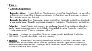 • Tórax:
• Aparelho Respiratório:
• Inspeção estática: Formas do tórax. Abaulamentos e retrações. Condições das partes moles
e do arcabouço ósseo. Descrição comparativa das regiões simétricas de ambos os hemitórax (
faces anterior, posterior e laterais).
• Inspeção dinâmica:Tipo, frequência e ritmo respiratório. Expansão respiratória. Amplitude
e sua regularidade. Retração inspiratória (tiragem). Cornagem. Abaulamentos expiratórios.
• Palpação: Condições das partes moles e do arcabouço ósseo (edema, enfisema subcutâneo,
atrofia e contraturas musculares, sensibilidade). Elasticidade torácica. Expansão ventilatória.
Frêmito tóraco-vocal. “Frêmito brônquico e pleural”.
• Percussão: limitante ou topográfica. Simétrica ou comparada. Mobilidade dos limites
pulmonares. Percussão da coluna, clavículas e esterno.
• Ausculta: Som traqueal, som brônquio vesicular, murmúrio vesicular. Ausculta da voz
(broncofonia, pectorilóquia fônica e afônica e egofonia). Ausculta e percussão combinadas.
Ruídos adventícios (anormais): Crepitações finas e bolhosas, roncos, sibilos, estridor, sopros
(tubário, cavernoso), atrito pleural.
 