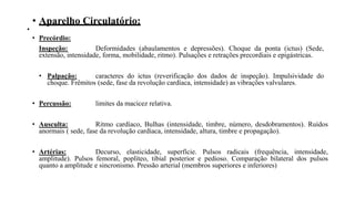 • Aparelho Circulatório:
•
• Precórdio:
Inspeção: Deformidades (abaulamentos e depressões). Choque da ponta (ictus) (Sede,
extensão, intensidade, forma, mobilidade, ritmo). Pulsações e retrações precordiais e epigástricas.
• Palpação: caracteres do ictus (reverificação dos dados de inspeção). Impulsividade do
choque. Frêmitos (sede, fase da revolução cardíaca, intensidade) as vibrações valvulares.
• Percussão: limites da macicez relativa.
• Ausculta: Ritmo cardíaco, Bulhas (intensidade, timbre, número, desdobramentos). Ruídos
anormais ( sede, fase da revolução cardíaca, intensidade, altura, timbre e propagação).
• Artérias: Decurso, elasticidade, superfície. Pulsos radicais (frequência, intensidade,
amplitude). Pulsos femoral, poplíteo, tibial posterior e pedioso. Comparação bilateral dos pulsos
quanto a amplitude e sincronismo. Pressão arterial (membros superiores e inferiores)
 